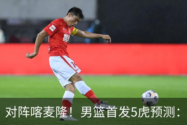 对阵喀麦隆！男篮首发5虎预测：高诗岩替补，赵继伟搭档胡金秋