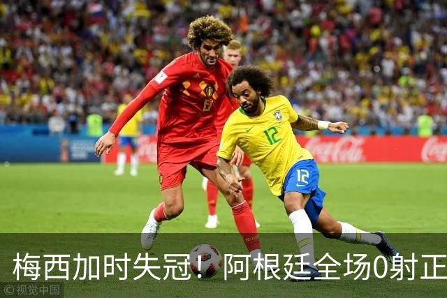 梅西加时失冠！阿根廷全场0射正，三届决赛首发无人能及